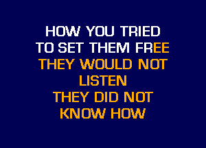 HOW YOU TRIED
TO SET THEM FREE
THEY WOULD NOT

LISTEN
THEY DID NOT
KNOW HOW

g
