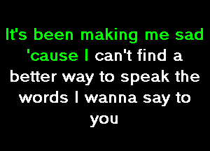 It's been making me sad
'cause I can't find a
better way to speak the
words I wanna say to
you