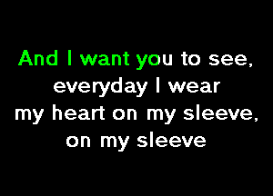 And I want you to see,
everyday I wear

my heart on my sleeve,
on my sleeve