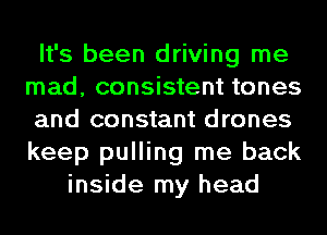 It's been driving me
mad, consistent tones
and constant drones
keep pulling me back
inside my head