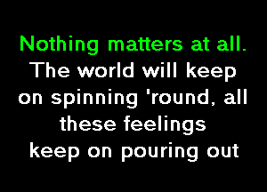 Nothing matters at all.
The world will keep
on spinning 'round, all
these feelings
keep on pouring out