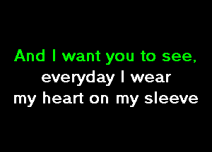 And I want you to see,

everyday I wear
my heart on my sleeve