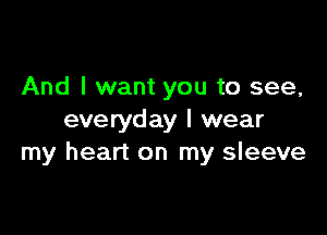 And I want you to see,

everyday I wear
my heart on my sleeve