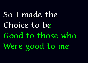 So I made the
Choice to be

Good to those who
Were good to me