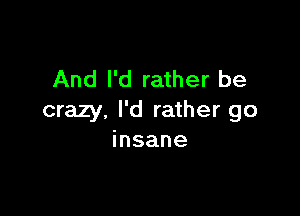 And I'd rather be

crazy, I'd rather go
insane