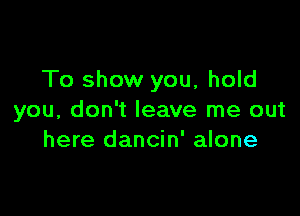 To show you, hold

you, don't leave me out
here dancin' alone