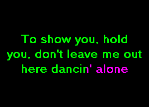 To show you, hold

you, don't leave me out
here dancin' alone