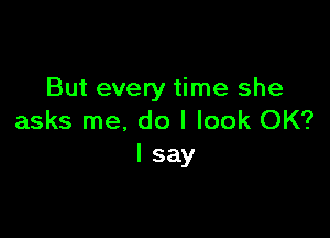 But every time she

asks me, do I look OK?
I say