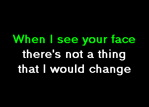 When I see your face

there's not a thing
that I would change