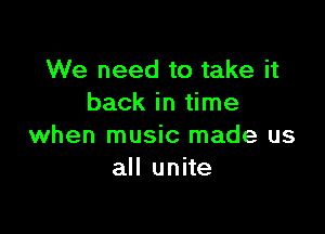 We need to take it
back in time

when music made us
all unite