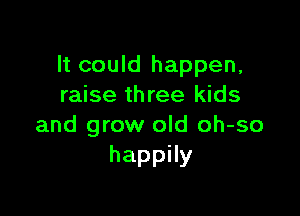 It could happen,
raise three kids

and grow old oh-so
happHy