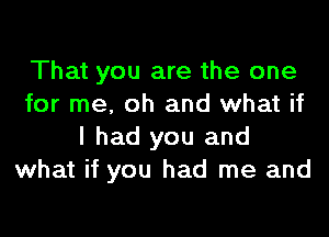 That you are the one
for me, oh and what if

I had you and
what if you had me and