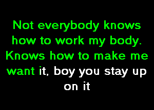 Not everybody knows
how to work my body.
Knows how to make me
want it, boy you stay up
on it