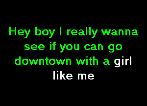 Hey boy I really wanna
see if you can go

downtown with a girl
like me