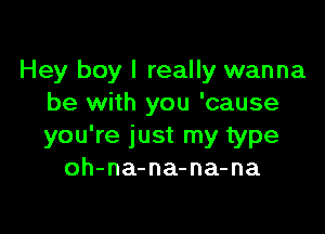 Hey boy I really wanna
be with you 'cause

you're just my type
oh-na-na-na-na