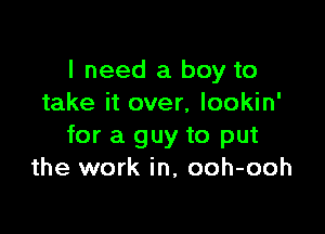 I need a boy to
take it over, lookin'

for a guy to put
the work in, ooh-ooh