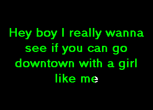 Hey boy I really wanna
see if you can go

downtown with a girl
like me