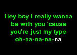 Hey boy I really wanna
be with you 'cause

you're just my type
oh-na-na-na-na