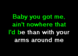 Baby you got me,
ain't nowhere that

I'd be than with your
arms around me