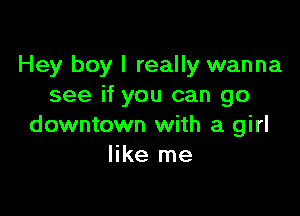 Hey boy I really wanna
see if you can go

downtown with a girl
like me