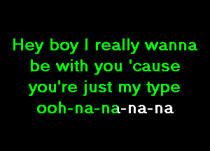 Hey boy I really wanna
be with you 'cause

you're just my type
ooh-na-na-na-na