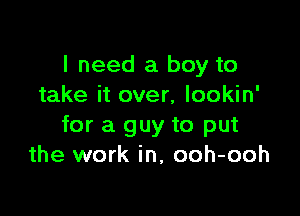 I need a boy to
take it over, lookin'

for a guy to put
the work in, ooh-ooh