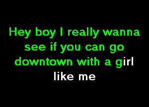 Hey boy I really wanna
see if you can go

downtown with a girl
like me