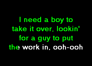 I need a boy to
take it over, lookin'

for a guy to put
the work in, ooh-ooh