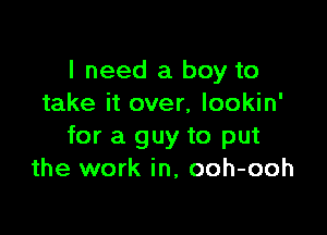 I need a boy to
take it over, lookin'

for a guy to put
the work in, ooh-ooh