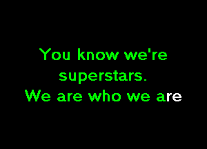 You know we're

superstars.
We are who we are