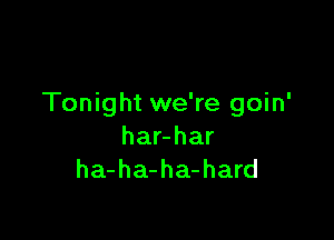 Tonight we're goin'

har-har
ha-ha-ha-hard