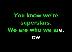 You know we're
superstars.

We are who we are,
ow
