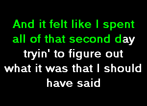 And it felt like I spent
all of that second day
tryin' to figure out
what it was that I should
have said