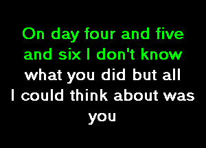 On day four and five
and six I don't know
what you did but all
I could think about was
you