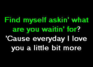 Find myself askin' what
are you waitin' for?
'Cause everyday I love
you a little bit more