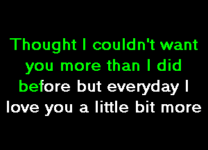 Thought I couldn't want
you more than I did
before but everyday I

love you a little bit more