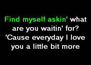 Find myself askin' what
are you waitin' for?
'Cause everyday I love
you a little bit more