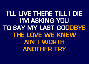 I'LL LIVE THERE TILL I DIE
I'M ASKING YOU
TO SAY MY LAST GOODBYE
THE LOVE WE KNEW
AIN'T WORTH
ANOTHER TRY