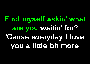 Find myself askin' what
are you waitin' for?
'Cause everyday I love
you a little bit more