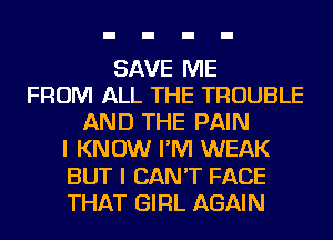 SAVE ME
FROM ALL THE TROUBLE
AND THE PAIN
I KNOW I'M WEAK
BUT I CAN'T FACE
THAT GIRL AGAIN