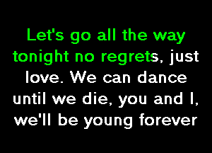 Let's go all the way
tonight no regrets, just
love. We can dance
until we die, you and l,
we'll be young forever