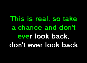 This is real, so take
a chance and don't

ever look back,
don't ever look back