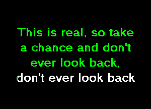 This is real, so take
a chance and don't

ever look back,
don't ever look back