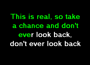 This is real, so take
a chance and don't

ever look back,
don't ever look back