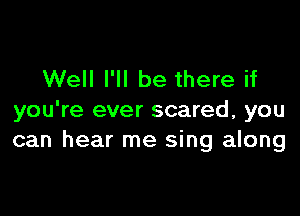 Well I'll be there if

you're ever scared, you
can hear me sing along