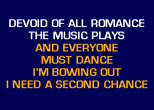 DEVOID OF ALL ROMANCE
THE MUSIC PLAYS
AND EVERYONE
MUST DANCE
I'M BOWING OUT
I NEED A SECOND CHANCE