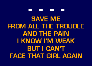 SAVE ME
FROM ALL THE TROUBLE
AND THE PAIN
I KNOW I'M WEAK
BUT I CAN'T
FACE THAT GIRL AGAIN