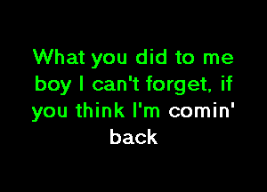 What you did to me
boy I can't forget, if

you think I'm comin'
back