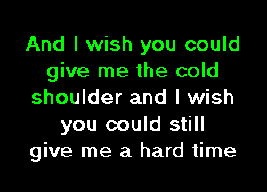 And I wish you could
give me the cold

shoulder and I wish
you could still
give me a hard time