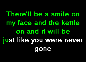 There'll be a smile on
my face and the kettle
on and it will be
just like you were never
gone